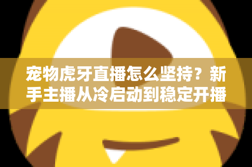 宠物虎牙直播怎么坚持？新手主播从冷启动到稳定开播的全维度运营指南