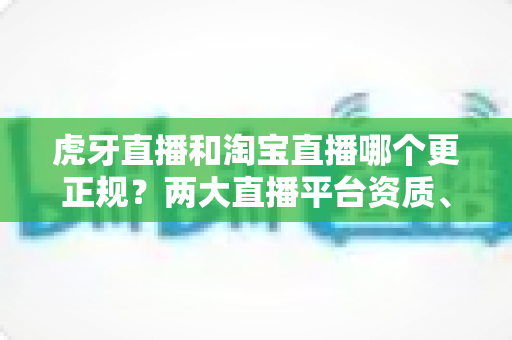 虎牙直播和淘宝直播哪个更正规？两大直播平台资质、监管与用户体验深度对比指南