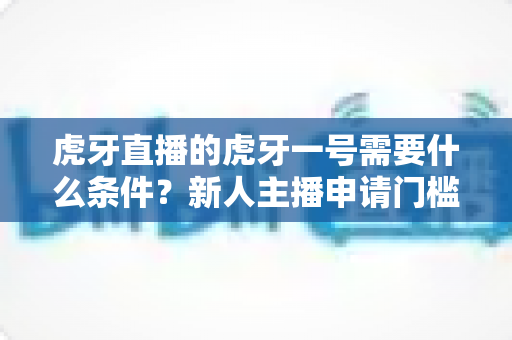虎牙直播的虎牙一号需要什么条件？新人主播申请门槛、扶持权益与成长攻略全解析