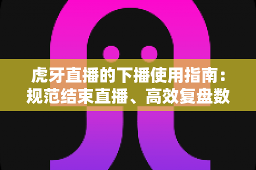 虎牙直播的下播使用指南:规范结束直播、高效复盘数据的全流程攻略 虎牙直播的下播使用指南:规范结束直播、高效复盘数据的全流程攻略