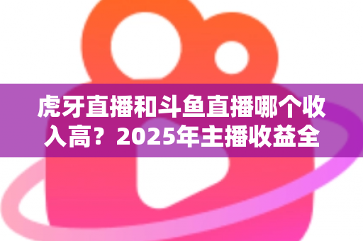 虎牙直播和斗鱼直播哪个收入高?2025年主播收益全面对比与平台选择指南 虎牙直播和斗鱼直播哪个收入高?2025年主播收益全面对比与平台选择指南
