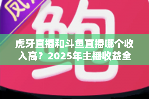 虎牙直播和斗鱼直播哪个收入高?2025年主播收益全面对比与平台选择指南 虎牙直播和斗鱼直播哪个收入高?2025年主播收益全面对比与平台选择指南