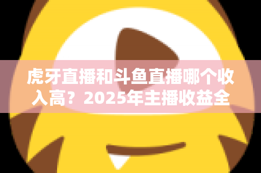 虎牙直播和斗鱼直播哪个收入高？2025年主播收益全面对比与平台选择指南