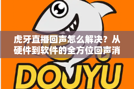 虎牙直播回声怎么解决?从硬件到软件的全方位回声消除指南与实用技巧分享 虎牙直播回声怎么解决?从硬件到软件的全方位回声消除指南与实用技巧分享
