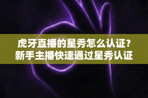 虎牙直播的星秀怎么认证?新手主播快速通过星秀认证的全流程攻略 虎牙直播的星秀怎么认证?新手主播快速通过星秀认证的全流程攻略