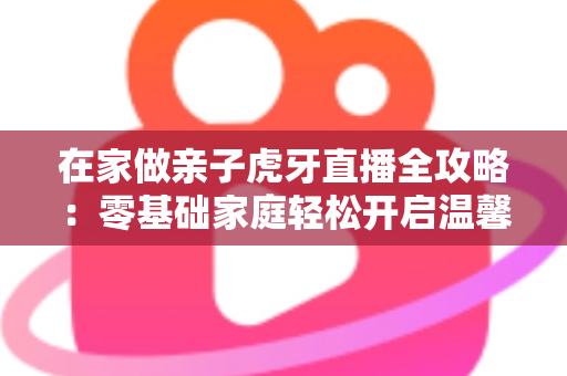 在家做亲子虎牙直播全攻略：零基础家庭轻松开启温馨直播之旅
