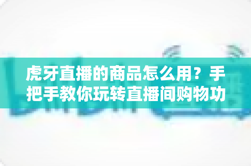 虎牙直播的商品怎么用？手把手教你玩转直播间购物功能的完整攻略