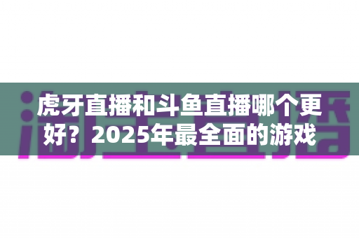 虎牙直播和斗鱼直播哪个更好?2025年最全面的游戏直播平台深度对比指南 虎牙直播和斗鱼直播哪个更好?2025年最全面的游戏直播平台深度对比指南
