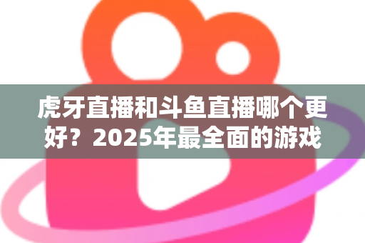 虎牙直播和斗鱼直播哪个更好?2025年最全面的游戏直播平台深度对比指南 虎牙直播和斗鱼直播哪个更好?2025年最全面的游戏直播平台深度对比指南