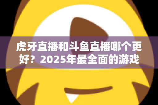 虎牙直播和斗鱼直播哪个更好?2025年最全面的游戏直播平台深度对比指南 虎牙直播和斗鱼直播哪个更好?2025年最全面的游戏直播平台深度对比指南