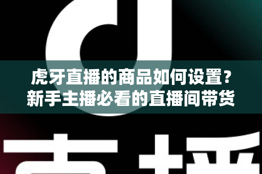 虎牙直播的商品如何设置?新手主播必看的直播间带货功能完整设置教程与实操指南 虎牙直播的商品如何设置?新手主播必看的直播间带货功能完整设置教程与实操指南