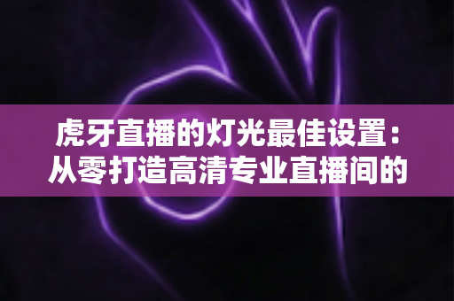 虎牙直播的灯光最佳设置:从零打造高清专业直播间的完整指南 虎牙直播的灯光最佳设置:从零打造高清专业直播间的完整指南