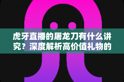 虎牙直播的屠龙刀有什么讲究？深度解析高价值礼物的文化、礼仪与理性消费指南
