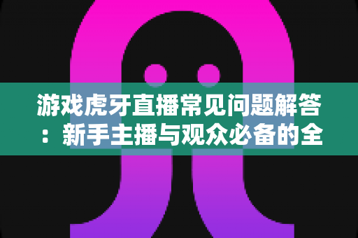游戏虎牙直播常见问题解答：新手主播与观众必备的全方位实战指南