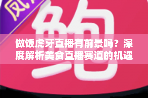 做饭虎牙直播有前景吗？深度解析美食直播赛道的机遇、挑战与变现路径