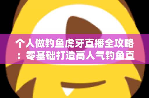 个人做钓鱼虎牙直播全攻略：零基础打造高人气钓鱼直播间的实战指南