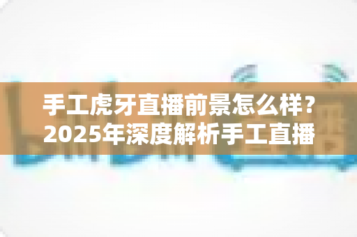 手工虎牙直播前景怎么样？2025年深度解析手工直播行业的机遇与挑战