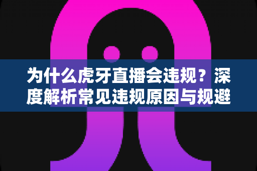 为什么虎牙直播会违规？深度解析常见违规原因与规避方法全指南