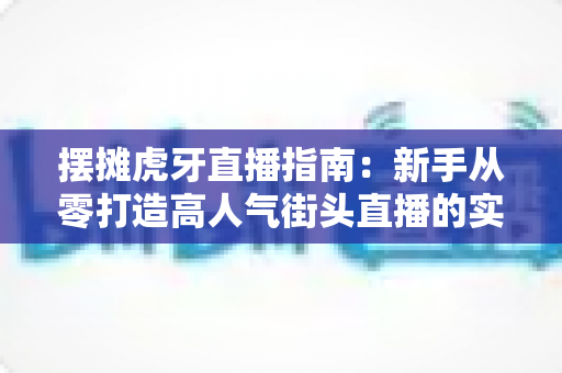 摆摊虎牙直播指南：新手从零打造高人气街头直播的实战全攻略