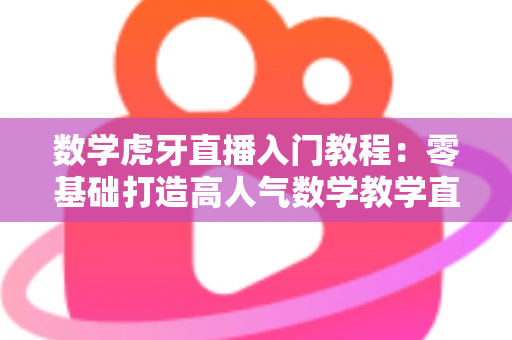数学虎牙直播入门教程：零基础打造高人气数学教学直播间的完整指南