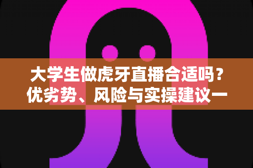 大学生做虎牙直播合适吗？优劣势、风险与实操建议一次讲透，帮你做出理性选择