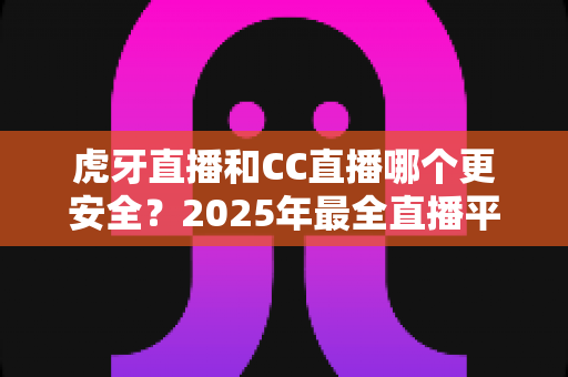 虎牙直播和CC直播哪个更安全？2025年最全直播平台安全对比指南，看这篇就够了！
