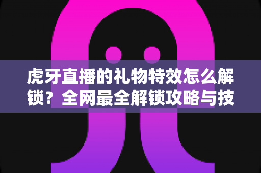 虎牙直播的礼物特效怎么解锁?全网最全解锁攻略与技巧详解 虎牙直播的礼物特效怎么解锁?全网最全解锁攻略与技巧详解