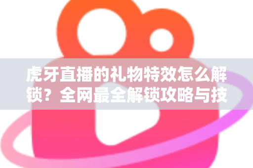 虎牙直播的礼物特效怎么解锁?全网最全解锁攻略与技巧详解 虎牙直播的礼物特效怎么解锁?全网最全解锁攻略与技巧详解