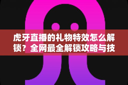 虎牙直播的礼物特效怎么解锁？全网最全解锁攻略与技巧详解