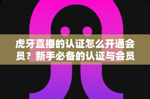 虎牙直播的认证怎么开通会员?新手必备的认证与会员开通全攻略 虎牙直播的认证怎么开通会员?新手必备的认证与会员开通全攻略