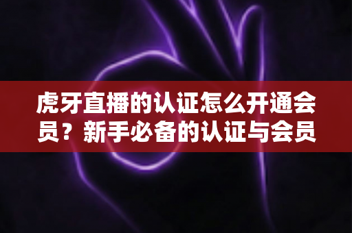 虎牙直播的认证怎么开通会员?新手必备的认证与会员开通全攻略 虎牙直播的认证怎么开通会员?新手必备的认证与会员开通全攻略