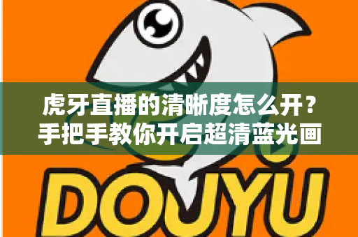 虎牙直播的清晰度怎么开？手把手教你开启超清蓝光画质，享受极致流畅的观赛体验