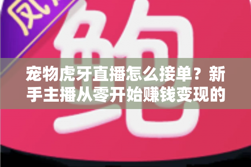 宠物虎牙直播怎么接单？新手主播从零开始赚钱变现的全流程实战指南