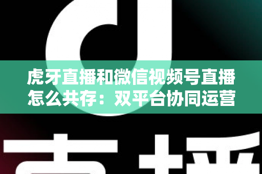 虎牙直播和微信视频号直播怎么共存：双平台协同运营的完整策略指南