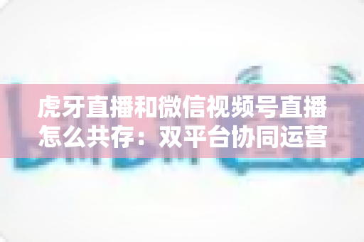 虎牙直播和微信视频号直播怎么共存：双平台协同运营的完整策略指南