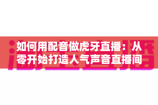 如何用配音做虎牙直播：从零开始打造人气声音直播间的完整指南