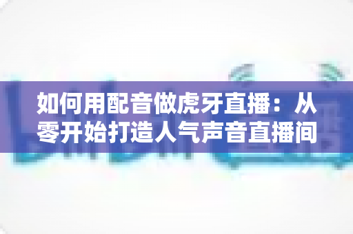 如何用配音做虎牙直播：从零开始打造人气声音直播间的完整指南