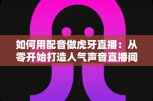 如何用配音做虎牙直播：从零开始打造人气声音直播间的完整指南