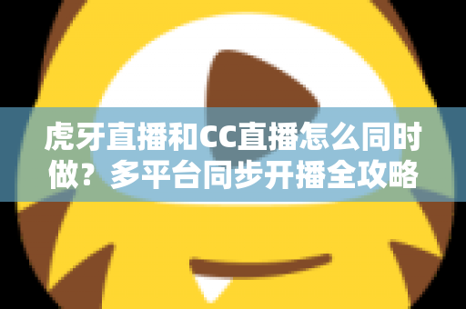 虎牙直播和CC直播怎么同时做？多平台同步开播全攻略与实战指南