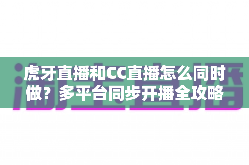 虎牙直播和CC直播怎么同时做？多平台同步开播全攻略与实战指南