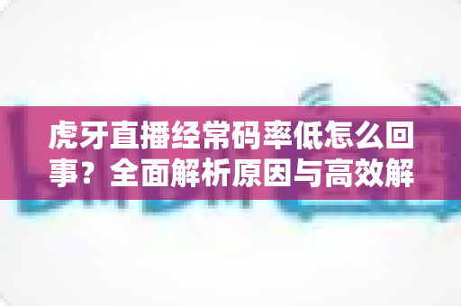 虎牙直播经常码率低怎么回事?全面解析原因与高效解决方案指南 虎牙直播经常码率低怎么回事?全面解析原因与高效解决方案指南