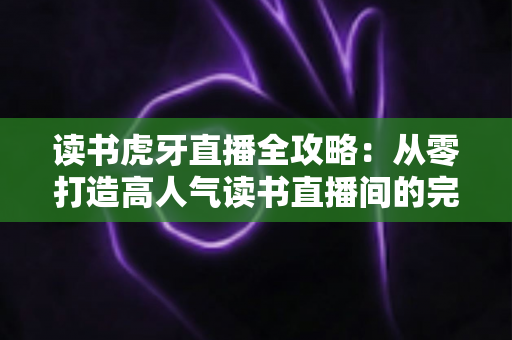 读书虎牙直播全攻略：从零打造高人气读书直播间的完整指南