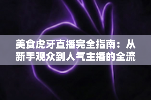 美食虎牙直播完全指南：从新手观众到人气主播的全流程实战攻略