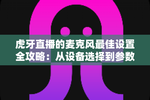 虎牙直播的麦克风最佳设置全攻略：从设备选择到参数调试，打造专业级直播音质的完整指南