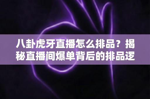 八卦虎牙直播怎么排品？揭秘直播间爆单背后的排品逻辑与实战秘籍