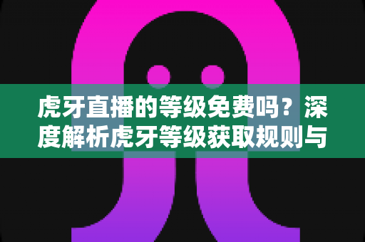 虎牙直播的等级免费吗?深度解析虎牙等级获取规则与免费升级攻略 虎牙直播的等级免费吗?深度解析虎牙等级获取规则与免费升级攻略