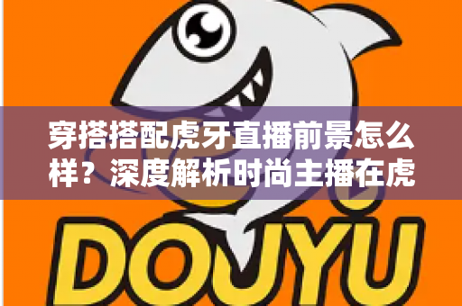 穿搭搭配虎牙直播前景怎么样？深度解析时尚主播在虎牙的发展机遇、变现路径与实操指南