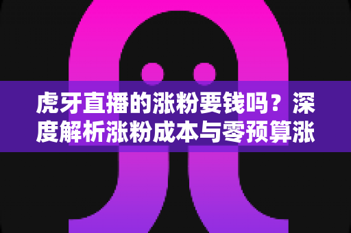 虎牙直播的涨粉要钱吗？深度解析涨粉成本与零预算涨粉实战指南