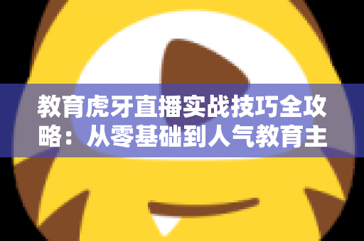 教育虎牙直播实战技巧全攻略：从零基础到人气教育主播的进阶指南