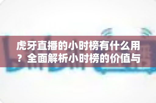 虎牙直播的小时榜有什么用?全面解析小时榜的价值与运营策略 虎牙直播的小时榜有什么用?全面解析小时榜的价值与运营策略